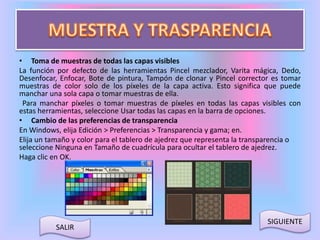 • Toma de muestras de todas las capas visibles 
La función por defecto de las herramientas Pincel mezclador, Varita mágica, Dedo, 
Desenfocar, Enfocar, Bote de pintura, Tampón de clonar y Pincel corrector es tomar 
muestras de color solo de los píxeles de la capa activa. Esto significa que puede 
manchar una sola capa o tomar muestras de ella. 
Para manchar píxeles o tomar muestras de píxeles en todas las capas visibles con 
estas herramientas, seleccione Usar todas las capas en la barra de opciones. 
• Cambio de las preferencias de transparencia 
En Windows, elija Edición > Preferencias > Transparencia y gama; en. 
Elija un tamaño y color para el tablero de ajedrez que representa la transparencia o 
seleccione Ninguna en Tamaño de cuadrícula para ocultar el tablero de ajedrez. 
Haga clic en OK. 
SALIR 
SIGUIENTE 
 