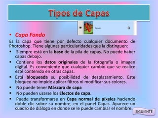 • Capa Fondo 
Es la capa que tiene por defecto cualquier documento de 
Photoshop. Tiene algunas particularidades que la distinguen: 
 Siempre está en la base de la pila de capas. No puede haber 
capas debajo. 
 Contiene los datos originales de la fotografía o imagen 
digital. Es conveniente que cualquier cambio que se realice 
esté contenido en otras capas. 
 Está bloqueada su posibilidad de desplazamiento. Este 
bloqueo no impide aplicar filtros ni modificar sus colores. 
 No puede tener Máscara de capa 
 No pueden usarse los Efectos de capa. 
 Puede transformarse en Capa normal de píxeles haciendo 
doble clic sobre su nombre, en el panel Capas. Aparece un 
cuadro de diálogo en donde se le puede cambiar el nombre. 
SIGUIENTE 
 