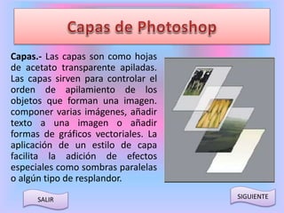 Capas.- Las capas son como hojas 
de acetato transparente apiladas. 
Las capas sirven para controlar el 
orden de apilamiento de los 
objetos que forman una imagen. 
componer varias imágenes, añadir 
texto a una imagen o añadir 
formas de gráficos vectoriales. La 
aplicación de un estilo de capa 
facilita la adición de efectos 
especiales como sombras paralelas 
o algún tipo de resplandor. 
SALIR SIGUIENTE 
 