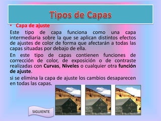 • Capa de ajuste 
Este tipo de capa funciona como una capa 
intermediaria sobre la que se aplican distintos efectos 
de ajustes de color de forma que afectarán a todas las 
capas situadas por debajo de ella. 
En este tipo de capas contienen funciones de 
corrección de color, de exposición o de contraste 
realizadas con Curvas, Niveles o cualquier otra función 
de ajuste. 
si se elimina la capa de ajuste los cambios desaparecen 
en todas las capas. 
SIGUIENTE 
 