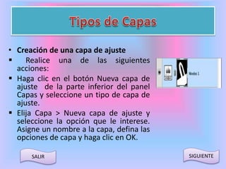 • Creación de una capa de ajuste 
 Realice una de las siguientes 
acciones: 
 Haga clic en el botón Nueva capa de 
ajuste de la parte inferior del panel 
Capas y seleccione un tipo de capa de 
ajuste. 
 Elija Capa > Nueva capa de ajuste y 
seleccione la opción que le interese. 
Asigne un nombre a la capa, defina las 
opciones de capa y haga clic en OK. 
SALIR SIGUIENTE 
 