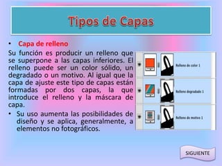 • Capa de relleno 
Su función es producir un relleno que 
se superpone a las capas inferiores. El 
relleno puede ser un color sólido, un 
degradado o un motivo. Al igual que la 
capa de ajuste este tipo de capas están 
formadas por dos capas, la que 
introduce el relleno y la máscara de 
capa. 
• Su uso aumenta las posibilidades de 
diseño y se aplica, generalmente, a 
elementos no fotográficos. 
SIGUIENTE 
 