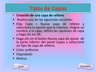• Creación de una capa de relleno 
 Realice una de las siguientes acciones: 
 Elija Capa > Nueva capa de relleno y 
seleccione la opción que le interese. Asigne un 
nombre a la capa, defina las opciones de capa 
y haga clic en OK. 
 Haga clic en el botón Nueva capa de ajuste de 
la parte inferior del panel Capas y seleccione 
un tipo de capa de relleno. 
 Color uniforme 
 Degradado 
 Motivo 
SALIR SIGUIENTE 
 