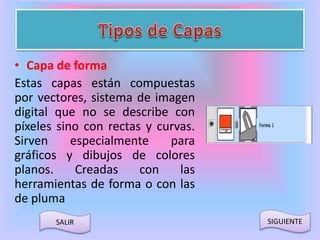 • Capa de forma 
Estas capas están compuestas 
por vectores, sistema de imagen 
digital que no se describe con 
píxeles sino con rectas y curvas. 
Sirven especialmente para 
gráficos y dibujos de colores 
planos. Creadas con las 
herramientas de forma o con las 
de pluma 
SALIR SIGUIENTE 
 
