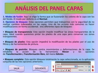 1. Modos de fusión: Aquí se elige la forma que se fusionarán los colores de la capa con los 
del fondo. El modo por defecto es el Normal. 
2. Opciones de bloqueo: Estas opciones permiten que trabajemos con la seguridad de no 
realizar cambios indeseados en las capas. Uno de los errores más comunes es hacer 
modificaciones en forma accidental. tres diferentes tipos de bloqueo: 
• Bloqueo de transparencia: Esta opción impide modificar las áreas transparentes de la 
capa. Ideal cuando queremos pintar los píxeles de una capa pero conservar sus zonas 
transparentes. 
• Bloqueo de píxeles: Esta opción impedirá la modificación de los píxeles por el uso de 
filtros y de herramientas de pintura. 
• Bloqueo de posición: Bloqueo contra movimientos y deformaciones de la capa. Se 
inhabilita la acción de la herramienta Mover y las opciones 
de Transformación y Transformación libre, del menú Edición. 
• Bloqueo completo: Esta opción bloquea totalmente la capa seleccionada, es la aplicación 
conjunta de las tres opciones anteriores. 
SALIR SIGUIENTE 
 