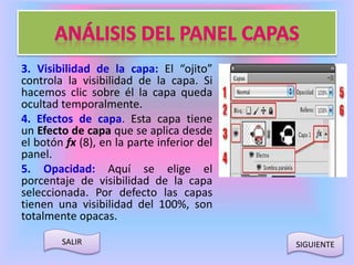 3. Visibilidad de la capa: El “ojito” 
controla la visibilidad de la capa. Si 
hacemos clic sobre él la capa queda 
ocultad temporalmente. 
4. Efectos de capa. Esta capa tiene 
un Efecto de capa que se aplica desde 
el botón fx (8), en la parte inferior del 
panel. 
5. Opacidad: Aquí se elige el 
porcentaje de visibilidad de la capa 
seleccionada. Por defecto las capas 
tienen una visibilidad del 100%, son 
totalmente opacas. 
SALIR SIGUIENTE 
 