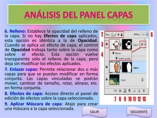 6. Relleno: Establece la opacidad del relleno de 
la capa. Si no hay Efectos de capa aplicados, 
esta opción es idéntica a la de Opacidad. 
Cuando se aplica un efecto de capa, el control 
de Opacidad trabaja tanto sobre la capa como 
sobre el efecto. Esta opción vuelve 
transparente sólo el relleno de la capa, pero 
deja sin modificar los efectos aplicados. 
7. Enlazar capas: Permite relacionar dos o más 
capas para que se puedan modificar en forma 
conjunta. Las capas vinculadas se podrán 
mover, cambiar de tamaño, rotar, alinear, etc. 
en forma conjunta. 
8. Efectos de capa: Acceso directo al panel de 
edición de efectos sobre la capa seleccionada. 
9. Aplicar Máscara de capa: Atajo para crear 
una máscara a la capa seleccionada. 
SALIR SIGUIENTE 
 