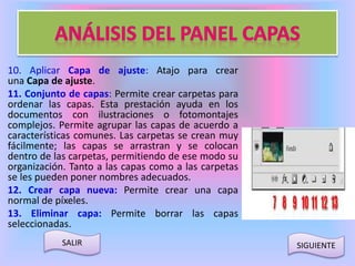 10. Aplicar Capa de ajuste: Atajo para crear 
una Capa de ajuste. 
11. Conjunto de capas: Permite crear carpetas para 
ordenar las capas. Esta prestación ayuda en los 
documentos con ilustraciones o fotomontajes 
complejos. Permite agrupar las capas de acuerdo a 
características comunes. Las carpetas se crean muy 
fácilmente; las capas se arrastran y se colocan 
dentro de las carpetas, permitiendo de ese modo su 
organización. Tanto a las capas como a las carpetas 
se les pueden poner nombres adecuados. 
12. Crear capa nueva: Permite crear una capa 
normal de píxeles. 
13. Eliminar capa: Permite borrar las capas 
seleccionadas. 
SALIR SIGUIENTE 
 