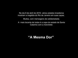 No dia 8 de abril de 2010, vários estados brasileiros mostram a tragédia do Rio de Janeiro em suas capas.  Muitos, com mensagens de solidariedade. A  mais tocante de todas é a capa do estado de Santa Catarina com a manchete: “ A Mesma Dor”  