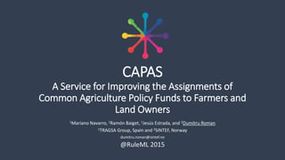 CAPAS
A Service for Improving the Assignments of
Common Agriculture Policy Funds to Farmers and
Land Owners
1Mariano Navarro, 1Ramón Baiget, 1Jesús Estrada, and 2Dumitru Roman
1TRAGSA Group, Spain and 2SINTEF, Norway
dumitru.roman@sintef.no
@RuleML 2015
 