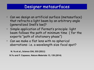 Designer metasurfaces
• Can we design an artificial surface (metasurface)
that refracts a light beam by an arbitrary angle
(generalized Snell’s law)?
• Simple application of Fermat’s principle: light
beam follows the path of minimum time ( for the
experts “path of stationary phase”)
• Can we make a flat lens with no spherical
aberrations: i.e. a wavelength size focal spot?
N.Yu and F. Capasso, Nature Materials 13, 139 (2014)
N. Yu et al., Science 334, 333 (2011)
 