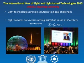 • Light-technologies provide solutions to global challenges
• Light sciences are a cross-cutting discipline in the 21st century
Ban Ki Moon
The International Year of Light and Light-based Technologies 2015
UNESCO Opening Ceremony
 