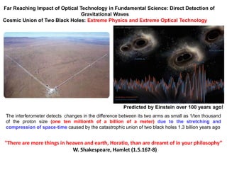 The interferometer detects changes in the difference between its two arms as small as 1/ten thousand
of the proton size (one ten millionth of a billion of a meter) due to the stretching and
compression of space-time caused by the catastrophic union of two black holes 1.3 billion years ago
Far Reaching Impact of Optical Technology in Fundamental Science: Direct Detection of
Gravitational Waves
Cosmic Union of Two Black Holes: Extreme Physics and Extreme Optical Technology
"There are more things in heaven and earth, Horatio, than are dreamt of in your philosophy”
W. Shakespeare, Hamlet (1.5.167-8)
Predicted by Einstein over 100 years ago!
 