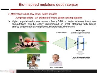Harvard John A. Paulson School of Engineering and Applied Sciences
 Motivation: small, low power depth sensors
Jumping spiders - an example of micro depth sensing platform
 High computational power means a fancy GPU or cluster, whereas low power
computations can be easily implemented on small platforms with limited
energy budge such as cellphones, microrobots, drones etc.
Bio-inspired metalens depth sensor
L2 L1
Corneal lens
Multi-layer
semi-transparent retinae
Depth information
Prof. Todd ZicklerZhujun Shi
 