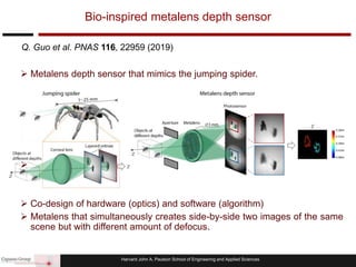Harvard John A. Paulson School of Engineering and Applied Sciences
 Metalens depth sensor that mimics the jumping spider.

 Co-design of hardware (optics) and software (algorithm)
 Metalens that simultaneously creates side-by-side two images of the same
scene but with different amount of defocus.
Bio-inspired metalens depth sensor
Q. Guo et al. PNAS 116, 22959 (2019)
 