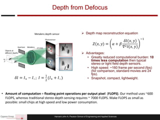 Harvard John A. Paulson School of Engineering and Applied Sciences
 Depth map reconstruction equation
 Advantages:
• Greatly reduced computational burden: 10
times less computation then typical
stereo or light field depth sensors.
• High speed: ~160 frame per second (fps)
(for comparison, standard movies are 24
fps).
• Snapshot, compact, lightweight.
Depth from Defocus
• Amount of computation = floating point operations per output pixel (FLOPS). Our method uses ~600
FLOPS, whereas traditional stereo depth sensing requires ~ 7000 FLOPS. Make FLOPS as small as
possible: small chips at high speed and low power consumption.
 
