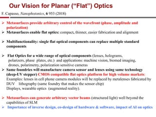 F. Capasso, Nanophotonics, 6 953 (2018)
 Metasurfaces provide arbitrary control of the wavefront (phase, amplitude and
polarization)
 Metasurfaces enable flat optics: compact, thinner, easier fabrication and alignment
 Multifunctionality: single flat optical components can replace multiple standard
components
 Flat Optics for a wide range of optical components (lenses, holograms,
polarizers, phase plates, etc.) and applications: machine vision, biomed imaging,
drones, polarimetry, polarization sensitive cameras
 Same foundries will manufacture camera sensor and lenses using same technology
(deep-UV stepper) CMOS compatible flat optics platform for high volume markets:
Examples: lenses in cell phone camera modules will be replaced by metalenses fabricated by
DUV lithography (same foundry that makes the sensor chip)
Displays, wearable optics (augmented reality).
 Metasurfaces can generate arbitrary vector beams (structured light) well beyond the
capabilities of SLM
 Importance of inverse design, co-design of hardware & software, impact of AI on optics
Our Vision for Planar (“Flat”) Optics
 
