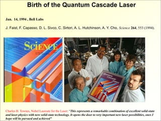 Birth of the Quantum Cascade Laser
Jan. 14, 1994 , Bell Labs
J. Faist, F. Capasso, D. L. Sivco, C. Sirtori, A. L. Hutchinson, A. Y. Cho, Science 264, 553 (1994).
Charles H. Townes, Nobel Laureate for the Laser: “This represents a remarkable combination of excellent solid-state
and laser physics with new solid-state technology. It opens the door to very important new laser possibilities, ones I
hope will be pursued and achieved”
 