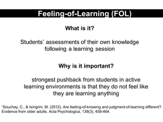 Feeling-of-Learning (FOL)
Why is it important?
strongest pushback from students in active
learning environments is that they do not feel like
they are learning anything
“Souchay, C., & Isingrini, M. (2012). Are feeling-of-knowing and judgment-of-learning different?
Evidence from older adults. Acta Psychologica, 139(3), 458-464.
 