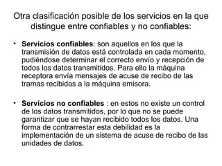 Otra clasificación posible de los servicios en la que distingue entre confiables y no confiables: Servicios confiables : son aquellos en los que la transmisión de datos está controlada en cada momento, pudiéndose determinar el correcto envío y recepción de todos los datos transmitidos. Para ello la máquina receptora envía mensajes de acuse de recibo de las tramas recibidas a la máquina emisora.  Servicios no confiables  : en estos no existe un control de los datos transmitidos, por lo que no se puede garantizar que se hayan recibido todos los datos. Una forma de contrarrestar esta debilidad es la implementación de un sistema de acuse de recibo de las unidades de datos.  