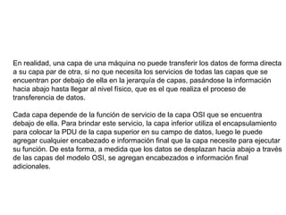 En realidad, una capa de una máquina no puede transferir los datos de forma directa a su capa par de otra, si no que necesita los servicios de todas las capas que se encuentran por debajo de ella en la jerarquía de capas, pasándose la información hacia abajo hasta llegar al nivel físico, que es el que realiza el proceso de transferencia de datos. Cada capa depende de la función de servicio de la capa OSI que se encuentra debajo de ella. Para brindar este servicio, la capa inferior utiliza el encapsulamiento para colocar la PDU de la capa superior en su campo de datos, luego le puede agregar cualquier encabezado e información final que la capa necesite para ejecutar su función. De esta forma, a medida que los datos se desplazan hacia abajo a través de las capas del modelo OSI, se agregan encabezados e información final adicionales. 