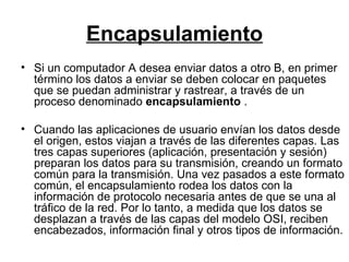 Encapsulamiento Si un computador A desea enviar datos a otro B, en primer término los datos a enviar se deben colocar en paquetes que se puedan administrar y rastrear, a través de un proceso denominado  encapsulamiento  . Cuando las aplicaciones de usuario envían los datos desde el origen, estos viajan a través de las diferentes capas. Las tres capas superiores (aplicación, presentación y sesión) preparan los datos para su transmisión, creando un formato común para la transmisión. Una vez pasados a este formato común, el encapsulamiento rodea los datos con la información de protocolo necesaria antes de que se una al tráfico de la red. Por lo tanto, a medida que los datos se desplazan a través de las capas del modelo OSI, reciben encabezados, información final y otros tipos de información. 