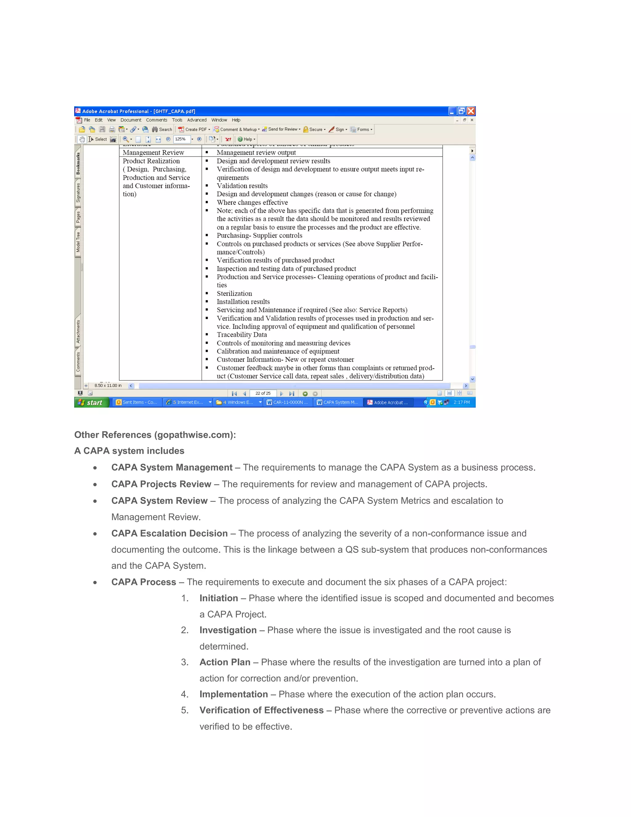 Other References (gopathwise.com):
A CAPA system includes
      CAPA System Management – The requirements to manage the CAPA System as a business process.
      CAPA Projects Review – The requirements for review and management of CAPA projects.
      CAPA System Review – The process of analyzing the CAPA System Metrics and escalation to
       Management Review.
      CAPA Escalation Decision – The process of analyzing the severity of a non-conformance issue and
       documenting the outcome. This is the linkage between a QS sub-system that produces non-conformances
       and the CAPA System.
      CAPA Process – The requirements to execute and document the six phases of a CAPA project:
                      1.   Initiation – Phase where the identified issue is scoped and documented and becomes
                           a CAPA Project.
                      2.   Investigation – Phase where the issue is investigated and the root cause is
                           determined.
                      3.   Action Plan – Phase where the results of the investigation are turned into a plan of
                           action for correction and/or prevention.
                      4.   Implementation – Phase where the execution of the action plan occurs.
                      5.   Verification of Effectiveness – Phase where the corrective or preventive actions are
                           verified to be effective.
 
