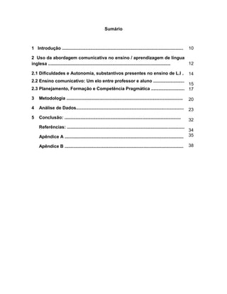 9
Sumário
1 Introdução ..................................................................................................
2 Uso da abordagem comunicativa no ensino / aprendizagem de língua
inglesa ...................................................................................................
2.1 Dificuldades e Autonomia, substantivos presentes no ensino de L.I .
2.2 Ensino comunicativo: Um elo entre professor e aluno .........................
2.3 Planejamento, Formação e Competência Pragmática ...........................
3 Metodologia ..............................................................................................
4 Análise de Dados.......................................................................................
5 Conclusão: ..............................................................................................
Referências: ...............................................................................................
Apêndice A ................................................................................................
Apêndice B ................................................................................................
10
12
14
15
17
20
23
32
34
35
38
 