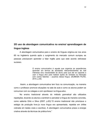 12
2O uso da abordagem comunicativa no ensino/ aprendizagem de
língua inglesa
A abordagem comunicativa para o ensino de línguas originou-se nos anos
60 na Inglaterra quando após o surgimento do mercado comum europeu as
pessoas precisavam aprender a falar Inglês para que este acordo obtivesse
sucesso.
O ensino comunicativo é aquele que organiza as experiências
aprender em termos de atividades relevantes/tarefas de real
interesse e/ou necessidade do aluno para que ele se capacite a
usar a língua alvo para realizar ações de verdade na interação
com outros falantes – usuários dessa língua. (ALMEIDA FILHO,
2010, p.36)
Assim, a abordagem comunicativa tem foco na comunicação, na maneira
como o professor promove situações na sala de aula e como os alunos podem se
comunicar com os colegas e com oprofessor na língua-alvo.
No ensino tradicional através do método gramatical são utilizados
repetições, levando os alunos a sentirem e perceber a língua de maneira concreta,
como salienta Ortiz e Silva (2007, p.83):“O ensino tradicional não priorizava o
estágio de produção livre.(a nova língua era apresentada, repetida em drillse
cobrada em testes orais e escritos). A abordagem comunicativa preza a energia
criativa através da técnicas de prática livre.”
 