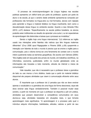 13
O processo de ensino/aprendizagem da Língua Inglesa nas escolas
públicas apresenta um déficit tanto por parte do professor, quanto por parte do
aluno e da escola, já que o cenário deste ambiente apresenta-se composto por
professores não formados na língua-alvo ou mal formados, alunos com rejeição
para aprender a língua e material didático na língua insuficiente, bem como a
desvalorização dessa língua no ambiente escolar. Quanto a isso Almeida Filho
(2010, p.27) destaca: “Especificamente na escola pública brasileira, os alunos
poderão estar indiferentes ao desafio de aprender uma outra L ou ter expectativas
de aprendizagem tão distorcidas e baixas que o processo se inviabiliza.”
Sendo o inglês hoje uma língua internacional, “(LI) refere-se ao inglês
usado nas interações entre falantes não nativos que têm línguas maternas
diferentes” (Cruz 2006 apud Rajagopalan e Pereira 2009, p.36) quepermite a
interação com falantes de todo o mundo é preciso que se ensine o inglês para a
comunicação, pois o idioma tornou-se uma ferramenta de contato com o mundo
inteiro quebrando todas as barreiras geográficas. De acordo com Câmara (2004):
“Ele (inglês) está em boa parte dos jornais do mundo, em trabalhos científicos, na
informática, economia, publicidade, enfim no mundo globalizado onde as
informações são trocadas a todo momento, através da internet e meios de
comunicação.”
Vale ressaltar, que não é necessário que o professor deixe a gramática
de lado ou use menos o livro didático, basta que a partir do material didático
disponível ele prepare atividades que visem à comunicação eficiente entre seus
alunos.
É importante que o professor de LI perceba que não se deve ensinar
apenas o vocabulário e a gramática de uma língua de forma desconexa, eque ele
deve ensinar esta língua verdadeiramente. Também é possível mudar esse
cenário, a partir do momento em que o professor se disponha a pôr em prática,
atividades que possam desenvolver a competência comunicativa em seus
alunos,ou seja, atividades baseadas em situações reais, o que tornaria
aprendizagem mais significativa. “A aprendizagem é o processo pelo qual o
indivíduo adquire informações, habilidades, atitudes, valores a partir de seu
 