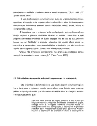 14
contato com a realidade, o meio ambiente e, as outras pessoas.” (Kohl, 1999, p.57
apud Câmara 2004).
O uso da abordagem comunicativa nas aulas de LI possui características
que visam a interação entre professor/aluno e aluno/aluno, além de desenvolver a
comunicação, desenvolve também outras habilidades como: leitura, escrita e
compreensão auditiva.
É importante que o professor tenha conhecimento sobre a língua-alvo e
esteja disposto a planejar atividades focadas no ensino comunicativo e que
proponha atividades diferentes em outros espaços fora da sala de aula.Ele deve
buscar ser um facilitador e propiciar situações nas quaiso aluno possa se
comunicar e desenvolver suas potencialidades entendendo que ele também é
agente de sua aprendizagem.Quanto a isso Freire (1996) destaca:
“Ensinar não é transferir conhecimento, mas criar as possibilidades para a
sua própria produção ou a sua construção”. (Paulo Freire, 1996).
2.1 Dificuldades e Autonomia, substantivos presentes no ensino de L.I
São evidentes os benefícios que o uso da abordagem comunicativa pode
trazer tanto para o professor, quanto para o aluno, mas durante esse processo
podem surgir alguns fatores que dificultem a eficiência desta abordagem. Almeida
Filho (2010) sustenta que:
Além dos filtros afetivos do próprio professor e dos alunos que
conjugam motivação, bloqueios, ansiedades, pressões dos grupos,
cansaço físico e oscilações eventuais enquanto forças de
contraponto numa dada configuração, a abordagem do professor
ainda tem de se relacionar com outras forças potenciais. Aí estão
incluídas a abordagem de aprender do aluno, a abordagem de
 
