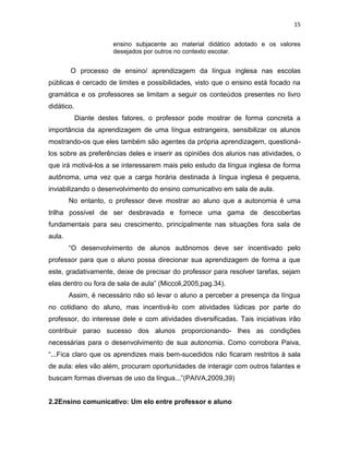 15
ensino subjacente ao material didático adotado e os valores
desejados por outros no contexto escolar.
O processo de ensino/ aprendizagem da língua inglesa nas escolas
públicas é cercado de limites e possibilidades, visto que o ensino está focado na
gramática e os professores se limitam a seguir os conteúdos presentes no livro
didático.
Diante destes fatores, o professor pode mostrar de forma concreta a
importância da aprendizagem de uma língua estrangeira, sensibilizar os alunos
mostrando-os que eles também são agentes da própria aprendizagem, questioná-
los sobre as preferências deles e inserir as opiniões dos alunos nas atividades, o
que irá motivá-los a se interessarem mais pelo estudo da língua inglesa de forma
autônoma, uma vez que a carga horária destinada à língua inglesa é pequena,
inviabilizando o desenvolvimento do ensino comunicativo em sala de aula.
No entanto, o professor deve mostrar ao aluno que a autonomia é uma
trilha possível de ser desbravada e fornece uma gama de descobertas
fundamentais para seu crescimento, principalmente nas situações fora sala de
aula.
“O desenvolvimento de alunos autônomos deve ser incentivado pelo
professor para que o aluno possa direcionar sua aprendizagem de forma a que
este, gradativamente, deixe de precisar do professor para resolver tarefas, sejam
elas dentro ou fora de sala de aula” (Miccoli,2005,pag.34).
Assim, é necessário não só levar o aluno a perceber a presença da língua
no cotidiano do aluno, mas incentivá-lo com atividades lúdicas por parte do
professor, do interesse dele e com atividades diversificadas. Tais iniciativas irão
contribuir parao sucesso dos alunos proporcionando- lhes as condições
necessárias para o desenvolvimento de sua autonomia. Como corrobora Paiva,
“...Fica claro que os aprendizes mais bem-sucedidos não ficaram restritos à sala
de aula: eles vão além, procuram oportunidades de interagir com outros falantes e
buscam formas diversas de uso da língua...”(PAIVA,2009,39)
2.2Ensino comunicativo: Um elo entre professor e aluno
 