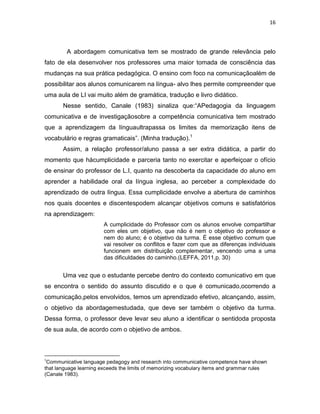 16
A abordagem comunicativa tem se mostrado de grande relevância pelo
fato de ela desenvolver nos professores uma maior tomada de consciência das
mudanças na sua prática pedagógica. O ensino com foco na comunicaçãoalém de
possibilitar aos alunos comunicarem na língua- alvo lhes permite compreender que
uma aula de LI vai muito além de gramática, tradução e livro didático.
Nesse sentido, Canale (1983) sinaliza que:“APedagogia da linguagem
comunicativa e de investigaçãosobre a competência comunicativa tem mostrado
que a aprendizagem da línguaultrapassa os limites da memorização itens de
vocabulário e regras gramaticais”. (Minha tradução).1
Assim, a relação professor/aluno passa a ser extra didática, a partir do
momento que hácumplicidade e parceria tanto no exercitar e aperfeiçoar o ofício
de ensinar do professor de L.I, quanto na descoberta da capacidade do aluno em
aprender a habilidade oral da língua inglesa, ao perceber a complexidade do
aprendizado de outra língua. Essa cumplicidade envolve a abertura de caminhos
nos quais docentes e discentespodem alcançar objetivos comuns e satisfatórios
na aprendizagem:
A cumplicidade do Professor com os alunos envolve compartilhar
com eles um objetivo, que não é nem o objetivo do professor e
nem do aluno; é o objetivo da turma. É esse objetivo comum que
vai resolver os conflitos e fazer com que as diferenças individuais
funcionem em distribuição complementar, vencendo uma a uma
das dificuldades do caminho.(LEFFA, 2011,p. 30)
Uma vez que o estudante percebe dentro do contexto comunicativo em que
se encontra o sentido do assunto discutido e o que é comunicado,ocorrendo a
comunicação,pelos envolvidos, temos um aprendizado efetivo, alcançando, assim,
o objetivo da abordagemestudada, que deve ser também o objetivo da turma.
Dessa forma, o professor deve levar seu aluno a identificar o sentidoda proposta
de sua aula, de acordo com o objetivo de ambos.
1
Communicative language pedagogy and research into communicative competence have shown
that language learning exceeds the limits of memorizing vocabulary items and grammar rules
(Canale 1983).
 