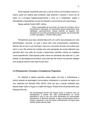 17
Outro aspecto importante para que o uso do ensino comunicativo ocorra e o
ensino posto em prática pelo professor seja eficiente é quando o aluno ao se
expor na L.I.(Língua Inglesa),experimenta o novo ou o inesperado, sujeito a
dificuldades e descobertas no que diz respeito a comunicar-se em outra língua.
Nesse sentido,Tardim 2007, afirma:
... “Hoje a capacidade de se arriscar, de expor-se na língua- alvo é
reconhecida e valorizada. Os aprendizes devem desenvolver essa
habilidade, particularmente, porque poderão se deparar com
situações em que eles precisarão de ser capazes de compreender
e emitir mensagens...”(Tardim 2007,p.283).
Percebemos que essa característica tem um cunho que perpassa por uma
aprendizagem concreta, no qual o aluno terá uma enriquecedora experiência,
lidando não só com o uso da língua, mas com o encontro de toda uma cultura que
não é a sua. Ele entrará em contato com uma percepção de mundo diferente que
permitirá abrir sua visão de mundo e desenvolver opiniões críticas em relaçãoa
novas experiências. Este aspecto pode e deve ser abordada nas aulas de L.I, com
ênfase na abordagemcomunicativa, pois esse tipo de ensino nos permite dialogar
com qualquer assunto sem fugir do seu foco.
2.3 Planejamento, Formação e Competência Pragmática
As citações e relatos expostos nesta seção nos leva a entenderque o
ensino através da abordagem comunicativa conectacom o conceito da regra e do
uso, explícitos por Almeida Filho (2010). Uma vez que o estudo realizado aqui
aborda saber sobre a língua e o saber da língua. Énesta linha de pensamento que
Almeida Filho diz:
Na aprendizagem formal das línguas (tanto a materna como as
estrangeiras) a ênfase tem sido invariavelmente na norma
gramatical e não no seu uso como ferramenta de comunicação
interpessoal. É diferente aprender a regra (conhecimento sobre a
língua) e aprender o uso da língua (conhecimento da língua para
realizar tarefas através dela).
 