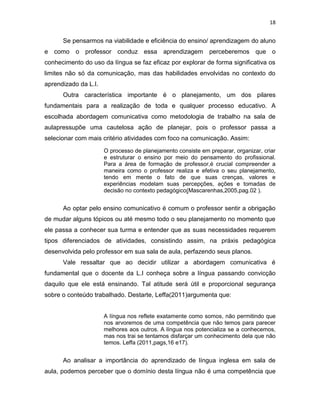 18
Se pensarmos na viabilidade e eficiência do ensino/ aprendizagem do aluno
e como o professor conduz essa aprendizagem perceberemos que o
conhecimento do uso da língua se faz eficaz por explorar de forma significativa os
limites não só da comunicação, mas das habilidades envolvidas no contexto do
aprendizado da L.I.
Outra característica importante é o planejamento, um dos pilares
fundamentais para a realização de toda e qualquer processo educativo. A
escolhada abordagem comunicativa como metodologia de trabalho na sala de
aulapressupõe uma cautelosa ação de planejar, pois o professor passa a
selecionar com mais critério atividades com foco na comunicação. Assim:
O processo de planejamento consiste em preparar, organizar, criar
e estruturar o ensino por meio do pensamento do profissional.
Para a área de formação de professor,é crucial compreender a
maneira como o professor realiza e efetiva o seu planejamento,
tendo em mente o fato de que suas crenças, valores e
experiências modelam suas percepções, ações e tomadas de
decisão no contexto pedagógico(Mascarenhas,2005,pag.02 ).
Ao optar pelo ensino comunicativo é comum o professor sentir a obrigação
de mudar alguns tópicos ou até mesmo todo o seu planejamento no momento que
ele passa a conhecer sua turma e entender que as suas necessidades requerem
tipos diferenciados de atividades, consistindo assim, na práxis pedagógica
desenvolvida pelo professor em sua sala de aula, perfazendo seus planos.
Vale ressaltar que ao decidir utilizar a abordagem comunicativa é
fundamental que o docente da L.I conheça sobre a língua passando convicção
daquilo que ele está ensinando. Tal atitude será útil e proporcional segurança
sobre o conteúdo trabalhado. Destarte, Leffa(2011)argumenta que:
A língua nos reflete exatamente como somos, não permitindo que
nos arvoremos de uma competência que não temos para parecer
melhores aos outros. A língua nos potencializa se a conhecemos,
mas nos trai se tentamos disfarçar um conhecimento dela que não
temos. Leffa (2011,pags,16 e17).
Ao analisar a importância do aprendizado de língua inglesa em sala de
aula, podemos perceber que o domínio desta língua não é uma competência que
 