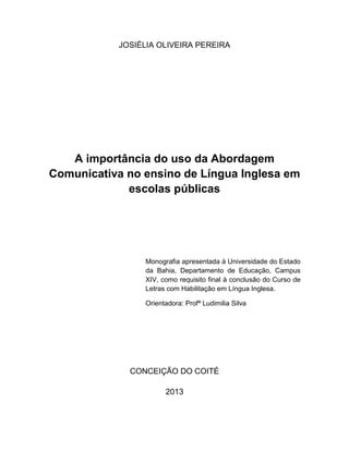 1
JOSIÉLIA OLIVEIRA PEREIRA
A importância do uso da Abordagem
Comunicativa no ensino de Língua Inglesa em
escolas públicas
Monografia apresentada à Universidade do Estado
da Bahia, Departamento de Educação, Campus
XIV, como requisito final à conclusão do Curso de
Letras com Habilitação em Língua Inglesa.
Orientadora: Profª Ludimilia Silva
CONCEIÇÃO DO COITÉ
2013
 