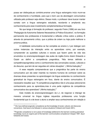 19
possa ser disfarçada,ao contrário,ensinar uma língua estrangeira inclui munir-se
de conhecimento e humildade, para que o bom uso da abordagem comunicativa
utilizada pelo professor seja efetivo. Desse modo, o professor deve buscar manter
contato com a língua estrangeira estudada, reciclando e ampliando seu
conhecimento,pois esse investimento complementarásua formação.
No que tange à formação do professor, segundo Freire (1996) em seu livro
“Pedagogia da Autonomia Saberes Necessários à Prática Educativa”, na formação
permanente dos professores é fundamental a reflexão crítica sobre a prática. É
através do pensamento crítico, que a prática de ontem ou hoje pode melhorar a
próxima prática.
A habilidade comunicativa se faz completa ao ensino L.I por dialogar com
outras instancias da interação entre os aprendizes como, por exemplo,
compreender as questões culturais e sociais que fazem parte da vida dos
envolvidos no ensino/aprendizagem das aulas de inglês.Como dizem Edwards e
Csizér ao definir a competência pragmática, “Nós temos definido a
competênciapragmática como o conhecimento das convenções sociais, culturais e
do discurso, que tem de ser seguidas em várias situações”. ( Minha tradução).2
A esse respeito compreende-se que a pragmática faz parte do ensino
comunicativo por ela estar inserida na maneira humana de conhecer sobre as
diversas áreas presentes na aprendizagem da língua existentes no conhecimento
gramatical da língua estrangeira em foco, diante do ensino comunicativo. É
necessário ressaltar que: “A competência pragmática não é uma peça adicional do
conhecimento para os aprendizes,mas é uma parte orgânica da competência
comunicativa dos aprendizes” ( Minha tradução).3
Este modelo de ensino/aprendizagem da L.I, de negociar e interagir de
maneira universal na língua inglesa requerdos professores uma função
fundamental que é a de levar o aluno a ampliar seus conhecimentos em relação à
2
“ We have defined pragmatic competence as the knowledge of social, cultural, and discourse
conventions that have to be followed in various situations”( Edward and Csizér 2001).
3
“Pragmatic competence is not a piece of knowledge additional to the learners’ existing gramatical
knowledge, but is an organic part of the learners’ communicative competence”( Kasper 1997. Apud
Edwards and Csizer)
 