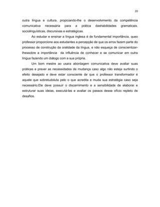 20
outra língua e cultura, propiciando-lhe o desenvolvimento da competência
comunicativa necessária para a prática dashabilidades gramaticais,
sociolinguísticas, discursivas e estratégicas.
Ao estudar e ensinar a língua inglesa é de fundamental importância, queo
professor proporcione aos estudantes a percepção de que os erros fazem parte do
processo de construção da oralidade da língua, e não esqueça de conscientizar-
lhessobre a importância da influência de conhecer e se comunicar em outra
língua fazendo um diálogo com a sua própria.
Um bom mestre ao usara abordagem comunicativa deve avaliar suas
práticas e prever as necessidades de mudança caso algo não esteja surtindo o
efeito desejado e deve estar consciente de que o professor transformador é
aquele que sobretudoluta pelo o que acredita e muda sua estratégia caso seja
necessário.Ele deve possuir o discernimento e a sensibilidade de elaborar e
estruturar suas ideias, executá-las e avaliar os passos desse ofício repleto de
desafios.
 