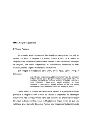 21
3 Metodologia da pesquisa
3.1Tipo da Pesquisa
Ao entender a real necessidade da metodologia, percebemos que elaé um
recurso que eleva a pesquisa nos termos práticos e teóricos, e aponta ao
pesquisador as maneiras de desenvolver e refletir o fazer e os feitos do seu objeto
de pesquisa, bem como compreender as características envolvidas no tema
estudado, aliando a ação e a reflexão do seu trabalho.
Em relação à metodologia Silva (2008, p.049. Apud. Demo 1987,p.19)
define que:
Metodologia é uma preocupação instrumental. Trata das formas de
se fazer ciência. Cuida dos procedimentos, das ferramentas, dos
caminhos.Afinalidade da ciência é tratar da finalidade, colocam-se
vários caminhos”. Desse modo, dadaa existência de vários
caminhos, o pesquisador poderá escolher aquele que melhor
corresponde à sua problemática e ao seu referencial teórico.
Desse modo, o caminho escolhido neste trabalho é a pesquisa de cunho
qualitativo e etnográfico com o intuito de verificar a importância da abordagem
comunicativa nas escolas públicas frente aos contextos de ensino/aprendizagem
da Língua Inglesapresentes nessas instituições.Esta língua é mais do que uma
matéria da grade curricular do ensino. Além de uma língua essencial para inserção
 