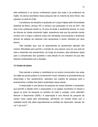 23
pela professora e os alunos confessaram gostar das aulas e da professora de
Inglês. Os alunos abordados nessa pesquisa são na maioria da Zona Rural, mas
estudam na sede de Coité.
A professora da disciplina é graduada em Língua Inglesa pela Universidade
Estadual da Bahia, campus XIV e concluiu sua graduação no ano de 2011. Ela
atua como professora desde os 19 anos de idade e atualmente leciona no curso
de idiomas da cidade ensinando inglês, experiência esta que lhe permite manter
contato com a língua e elaborar aulas com atividades comunicativas e dinâmicas
através da seleção de materiais mais apropriados a serem utilizados por seus
alunos.
Vale ressaltar aqui, que os respondentes do questionário aplicado não
criaram dificuldade para permitir a entrada de uma pessoa nova em sua sala de
aula e responder aos questionários. Ao longo do processo, eles solicitaram ajuda
para a compreensão das questões e esta atitude foi um indicativo de que eles
estavam ambientados com a situação.
3.3 Coleta de dados
Para estudar e analisar a viabilidade de um ensino comunicativo nas aulas
de inglês da escola publica no fundamental I foram utilizados os procedimentos da
observação e dos questionários, aplicados aos sujeitos da pesquisa para o
levantamento e análise dos dados sustentados nesse estudo.
A observação é uma técnica de pesquisa de campo eficiente e necessária,
que permite a relação entre o pesquisador e os sujeitos envolvidos no estudo e
aguça no autor da pesquisa os sentidos da visão e audição, como salientam
Brenner e Nascimento (2008):“ A observação é uma técnica de pesquisa de
campo muito usada pela Antropologia, permitindo um contato direto com a
realidade social. Ela utiliza especialmente os sentidos do observador, através “do
ver” e do ouvir”.”.
 
