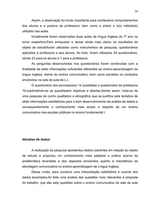 24
Assim, a observação foi muito importante para conheceros comportamentos
dos alunos e a postura da professora, bem como a práxis e o(s) método(s)
utilizado nas aulas.
Inicialmente foram observadas duas aulas de língua Inglesa do 7º ano no
turno vespertino.Para enriquecer e deixar ainda mais claros os resultados do
objeto de estudoforam utilizados como instrumentos de pesquisa, questionários
aplicados à professora e aos alunos. Ao todo, foram utilizados 24 questionários,
sendo 23 para os alunos e 1 para a professora.
As perguntas desenvolvidas nos questionários foram construídas com a
finalidade de obter informações suficientes referentes ao ensino-aprendizagem da
língua Inglesa, diante do ensino comunicativo, bem como perceber os contextos
envolvidos na sala de aula de L.I.
O questionário dos alunospossui 14 questõese o questionário da professora
16,subdividindo-se as questõesem objetivas e abertas.Sendo assim, trata-se de
uma pesquisa de cunho qualitativo e etnográfico que se justifica pela tentativa de
obter informações satisfatórias para o bom desenvolvimento da análise de dados e
consequentemente o conhecimento mais amplo a respeito de um ensino
comunicativo nas escolas públicas no ensino fundamental I.
4Análise de dados
A realização da pesquisa apresentou dados coerentes em relação ao objeto
de estudo e propiciou um conhecimento mais palpável e prático acerca da
problemática levantada e dos aspectos envolvidos quanto à importância da
abordagem comunicativa no ensino-aprendizagem de Língua Inglesa.
Desse modo, para construir uma interpretação satisfatória e sucinta dos
dados levantados,foi feita uma analise das questões mais relevantes à proposta
do trabalho, que são sete questões sobre o ensino comunicativo da sala de aula
 