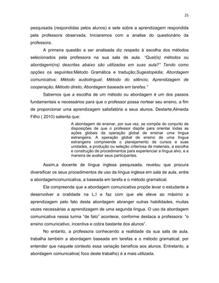 25
pesquisada (respondidas pelos alunos) e sete sobre a aprendizagem respondida
pela professora observada. Iniciaremos com a analise do questionário da
professora.
A primeira questão a ser analisada diz respeito à escolha dos métodos
selecionados pela professora na sua sala de aula. “Qual(is) métodos ou
abordagem(ns) descritas abaixo são utilizadas em suas aula?” Tendo como
opções os seguintes:Método Gramática e tradução;Sugestopédia; Abordagem
comunicativa; Método audiolingual; Método do silêncio; Aprendizagem de
cooperação; Método direto; Abordagem baseada em tarefas.”
Sabemos que a escolha de um método ou abordagem é um dos passos
fundamentais e necessários para que o professor possa nortear seu ensino, a fim
de proporcionar uma aprendizagem satisfatória a seus alunos. Destarte,Almeida
Filho ( 2010) salienta que:
A abordagem de ensinar, por sua vez, se compõe do conjunto de
disposições de que o professor dispõe para orientar todas as
ações globais da operação global de ensinar uma língua
estrangeira. A operação global de ensino de uma língua
estrangeira compreende o planejamento de cursos e suas
unidades, a produção ou seleção criteriosa de materiais, a escolha
e construção de procedimentos para experienciar a língua alvo, e a
maneira de avaliar seus participantes.
Assim,a docente de língua inglesa pesquisada, revelou que procura
diversificar os seus procedimentos de uso da língua inglesa em sala de aula, entre
a abordagemcomunicativa, a baseada em tarefa e o método gramatical.
Ela compreende que a abordagem comunicativa propõe levar o estudante a
desenvolver a oralidade na L.I e faz com que ele eleve ao máximo a
aprendizagem pelo fato desta abordagem abranger outras habilidades, muitas
vezes necessárias a aprendizagem de uma segunda língua. O uso da abordagem
comunicativa nessa turma “de fato” acontece, conforme destaca a professora: “o
ensino comunicativo, incentiva e cobra bastante dos alunos”.
No entanto, a professora conhecendo a realidade da sua sala de aula,
trabalha também a abordagem baseada em tarefas e o método gramatical, por
entender que naquele contexto essa variação beneficia aos alunos. Entretanto, a
abordagem comunicativa( foco deste trabalho) é a mais utilizada.
 