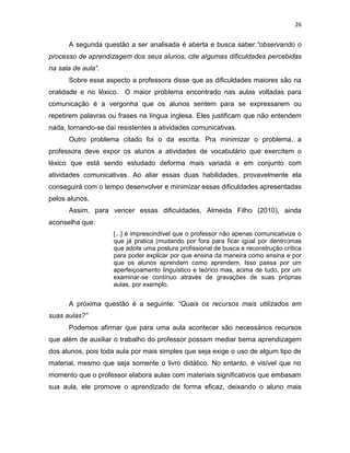 26
A segunda questão a ser analisada é aberta e busca saber:“observando o
processo de aprendizagem dos seus alunos, cite algumas dificuldades percebidas
na sala de aula”.
Sobre esse aspecto a professora disse que as dificuldades maiores são na
oralidade e no léxico. O maior problema encontrado nas aulas voltadas para
comunicação é a vergonha que os alunos sentem para se expressarem ou
repetirem palavras ou frases na língua inglesa. Eles justificam que não entendem
nada, tornando-se daí resistentes a atividades comunicativas.
Outro problema citado foi o da escrita. Pra minimizar o problema, a
professora deve expor os alunos a atividades de vocabulário que exercitem o
léxico que está sendo estudado deforma mais variada e em conjunto com
atividades comunicativas. Ao aliar essas duas habilidades, provavelmente ela
conseguirá com o tempo desenvolver e minimizar essas dificuldades apresentadas
pelos alunos.
Assim, para vencer essas dificuldades, Almeida Filho (2010), ainda
aconselha que:
[...] é imprescindível que o professor não apenas comunicativize o
que já pratica (mudando por fora para ficar igual por dentro)mas
que adote uma postura profissional de busca e reconstrução crítica
para poder explicar por que ensina da maneira como ensina e por
que os alunos aprendem como aprendem. Isso passa por um
aperfeiçoamento linguístico e teórico mas, acima de tudo, por um
examinar-se contínuo através de gravações de suas próprias
aulas, por exemplo.
A próxima questão é a seguinte: “Quais os recursos mais utilizados em
suas aulas?”
Podemos afirmar que para uma aula acontecer são necessários recursos
que além de auxiliar o trabalho do professor possam mediar bema aprendizagem
dos alunos, pois toda aula por mais simples que seja exige o uso de algum tipo de
material, mesmo que seja somente o livro didático. No entanto, é visível que no
momento que o professor elabora aulas com materiais significativos que embasam
sua aula, ele promove o aprendizado de forma eficaz, deixando o aluno mais
 