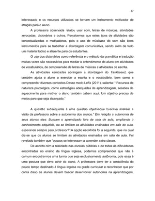 27
interessado e os recursos utilizados se tornam um instrumento motivador de
atração para o aluno.
A professora observada relatou usar som, letras de músicas, atividades
xerocadas, dicionários e outros. Percebemos que estes tipos de atividades são
contextualizadas e motivadoras, pois o uso de músicase do som são bons
instrumentos para se trabalhar a abordagem comunicativa, sendo além de tudo
um material lúdico e atraente para os estudantes.
O uso dos dicionários como referência e o método da gramática e tradução
muitas vezes são necessários para mediar o entendimento do aluno em atividades
de vocabulários, de compreensão de letras de músicas e atividades de escrita.
As atividades xerocadas abrangem a abordagem do Taskbased, que
também ajuda o aluno a exercitar a escrita e o vocabulário, bem como a
compreender diversos contextos.Desse modo Leffa (2011), salienta: “ Recursos de
natureza psicológica, como estratégias adequadas de aprendizagem, sessões de
aquecimento para motivar o aluno também cabem aqui. Um objetivo precisa de
meios para que seja alcançado.”
A questão subsequente é uma questão objetivaque buscava analisar a
visão da professora sobre a autonomia dos alunos.“ Em relação a autonomia de
seus alunos eles: Buscam o aprendizado fora de sala de aula, ampliando o
conhecimento adquirido, ou se limitam as atividades ensinadas em sala de aula,
esperando sempre pelo professor?”.A opção escolhida foi a segunda, que na qual
diz-se que os alunos se limitam as atividades ensinadas em sala de aula. Foi
revelado também que “poucos se interessam a aprender extra classe.
De acordo com a realidade das escolas públicas e de todas as dificuldades
encontradas no ensino da língua inglesa, podemos compreender que não é
comum encontrarmos uma turma que seja exclusivamente autônoma, pois essa é
uma postura que deve advir do aluno. A professora deve ter a consciência do
pouco tempo destinado à língua inglesa na grade curricular e reconhecer que por
conta disso os alunos devem buscar desenvolver autonomia na aprendizagem,
 