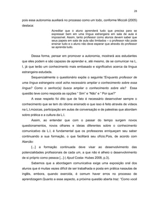28
pois essa autonomia auxiliará no processo como um todo, conforme Miccoli (2005)
destaca:
Acreditar que o aluno aprenderá tudo que precisa para se
expressar bem em uma língua estrangeira em sala de aula é
impossível. Assim, tanto professor como alunos devem saber que
seus papeis em sala de aula são limitados – o professor não pode
ensinar tudo e o aluno não deve esperar que através do professor
se aprenda tudo.
Dessa forma, pensar em promover a autonomia, mostrará aos estudantes
que eles podem e são capazes de aprender e, até mesmo, de se comunicar na L.
I, já que terão um conhecimento mais embasado e significativo acerca da língua
estrangeira estudada.
Sequencialmente o questionário expõe o seguinte:“Enquanto professor de
uma língua estrangeira você acha necessário ampliar o conhecimento sobre essa
língua? Como o senhor(a) busca ampliar o conhecimento sobre ela? Essa
questão teve como resposta as opções “ Sim” e “Não” e “ Por que?”
A esse respeito foi dito que de fato é necessário desenvolver sempre o
conhecimento que se tem do idioma ensinado e que isso é feito através de vídeos
na L.I,músicas, participação em aulas de conversação e de palestras que abordam
sobre prática e a cultura da L.I.
Assim, ao entender que com o passar do tempo surgem novos
questionamentos, novos olhares e ideias diferentes sobre o conhecimento
comunicativo da L.I, é fundamental que os professores enriqueçam seu saber
continuando a sua formação, o que facilitará seu ofício.Pois, de acordo com
Alarcão:
[...] a formação continuada deve visar ao desenvolvimento das
potencialidades profissionais de cada um, a que não é alheio o desenvolvimento
de si próprio como pessoa [...] ( Apud Costa- Hubes 2008, p.3).
Sabemos que a abordagem comunicativa exige uma exposição oral dos
alunos que é muitas vezes difícil de ser trabalhada e posta em prática nasaulas de
inglês, embora, quando exercida, é comum haver erros no processo de
aprendizagem.Quanto a esse aspecto, a próxima questão aberta traz: “Como você
 