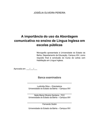 2
JOSIÉLIA OLIVEIRA PEREIRA
A importância do uso da Abordagem
comunicativa no ensino de Língua Inglesa em
escolas públicas
Monografia apresentada à Universidade do Estado da
Bahia, Departamento de Educação, Campus XIV, como
requisito final à conclusão do Curso de Letras com
Habilitação em Língua Inglesa.
Aprovada em: ___/___/___
Banca examinadora
_________________________________________
Ludimilia Silva – Orientadora
Universidade do Estado da Bahia – Campus XIV
_________________________________________
Neila Maria Oliveira Santana - TCC
Universidade do Estado da Bahia – Campus XIV
_________________________________________
Fernando Sodré
Universidade do Estado da Bahia – Campus XIV
 