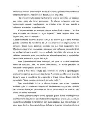 29
lida com os erros da aprendizagem dos seus alunos?”A professora respondeu que
tenta mostrar os erros nas correções das atividades propostas.
Os erros em muitos casos impulsionam e levam o aprendiz a ver aspectos
que muitas vezes não foram percebidos. Os alunos enriquecem mais seu
conhecimento quando reconhecerem os próprios erros, do que quando a
professora apresenta a resposta correta.
A última questão a ser analisada refere a motivação do professor, “ Você se
sente motivado para ensinar a Língua Inglesa?”. “Essa pergunta teve como
opções “Sim”, “Não” e “ Por que?”.
A essa questão foi escolhida a opção “Sim”, e ela explicou que se sente motivada
quando se lembra da importância da L.I e da motivação de alguns alunos em
aprender. Desse modo, podemos constatar que por mais quepossam haver
dificuldades, (que foram observadas e colocadas pela professora no questionário),
um profissional comprometido com a profissão escolhida, não precisa ter os
melhores recursos ou ainda o ambiente mais adequado para fazer o seu trabalho,
bastando-lhe apenas sua própria dedicação.
Esse posicionamento sobre motivação, por parte da docente observada,
mostra-se adequado, pois, no ensino comunicativo, os alunos precisam ser
motivados e encorajados a assumir riscos.
Como o foco desse estudo está centrado no ensino e aprendizagem,
analisaremos agora o questionário dos alunos. A primeira questão sonda a opinião
do aluno sobre a importância de se aprender a língua inglesa. Desse modo, foi
perguntado: “ Você considera importante aprender inglês?”.
Com unanimidade, todos os alunos disseram que acham importante
aprender inglês por diversos motivos como: “conhecer outra língua para contribuir
para uma boa formação, para utilizar no futuro, para tradução de músicas, pelo
idioma ser de fato importante”.
Parase aprender qualquer idioma é preciso que os alunos reconheçam que
o conhecimento daquilo que se estuda contribuirá para sua própria vida. Assim, os
estudantes analisados demonstraram com suas respostas que não sãoleigos em
saber que o domínio de uma outralíngua é eficaz tanto para o currículo profissional
 