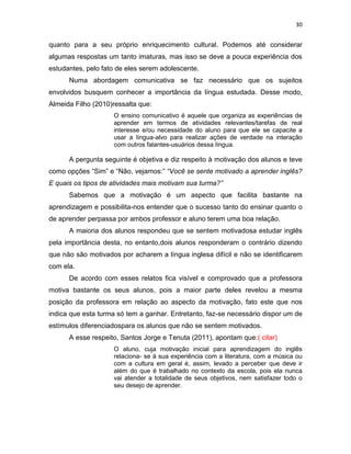 30
quanto para a seu próprio enriquecimento cultural. Podemos até considerar
algumas respostas um tanto imaturas, mas isso se deve a pouca experiência dos
estudantes, pelo fato de eles serem adolescente.
Numa abordagem comunicativa se faz necessário que os sujeitos
envolvidos busquem conhecer a importância da língua estudada. Desse modo,
Almeida Filho (2010)ressalta que:
O ensino comunicativo é aquele que organiza as experiências de
aprender em termos de atividades relevantes/tarefas de real
interesse e/ou necessidade do aluno para que ele se capacite a
usar a língua-alvo para realizar ações de verdade na interação
com outros falantes-usuários dessa língua.
A pergunta seguinte é objetiva e diz respeito à motivação dos alunos e teve
como opções “Sim” e “Não, vejamos:” “Você se sente motivado a aprender inglês?
E quais os tipos de atividades mais motivam sua turma?”
Sabemos que a motivação é um aspecto que facilita bastante na
aprendizagem e possibilita-nos entender que o sucesso tanto do ensinar quanto o
de aprender perpassa por ambos professor e aluno terem uma boa relação.
A maioria dos alunos respondeu que se sentem motivadosa estudar inglês
pela importância desta, no entanto,dois alunos responderam o contrário dizendo
que não são motivados por acharem a língua inglesa difícil e não se identificarem
com ela.
De acordo com esses relatos fica visível e comprovado que a professora
motiva bastante os seus alunos, pois a maior parte deles revelou a mesma
posição da professora em relação ao aspecto da motivação, fato este que nos
indica que esta turma só tem a ganhar. Entretanto, faz-se necessário dispor um de
estímulos diferenciadospara os alunos que não se sentem motivados.
A esse respeito, Santos Jorge e Tenuta (2011), apontam que:( citar)
O aluno, cuja motivação inicial para aprendizagem do inglês
relaciona- se à sua experiência com a literatura, com a música ou
com a cultura em geral é, assim, levado a perceber que deve ir
além do que é trabalhado no contexto da escola, pois ela nunca
vai atender a totalidade de seus objetivos, nem satisfazer todo o
seu desejo de aprender.
 