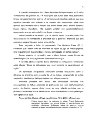 31
A questão subsequente traz: Além das aulas de língua inglesa você utiliza
outras formas de aprender a L.I? A maior parte dos alunos disse nãobuscar outras
formas para aprender mais sobre a L.I, permanecendo restritos à sala de aula e ao
conteúdo passado pela professora. A resposta dos pesquisados sobre essa
questão deixa evidente que a maioria dos alunos desta turma, embora achem a
língua inglesa importante, não buscam ampliar seu aprendizado,ficando
acomodados apenas ao inputadvindos de sua professora.
Nesse sentido é necessário que os alunos sejam conscientizadosa sair
dessa situação de comodismo e entendam que a partir do momento que eles
progridem na aprendizagem toda a turma ganha.
Pois, seguindo a linha de pensamento Van LierApud Paiva (2011),
sustentam que: “assim como se aprendem as regras do jogo de futebol jogando,
uma língua também é aprendida por meio da participação em certas práticas”.
Dessa maneira, é necessário que o aluno busque outras formas de
aprendizagem que enriqueçamo seu desempenho na língua.
A questão aberta seguinte, busca identificar as dificuldades enfrentadas
pelos alunos. “Quais as dificuldades que você encontra na aprendizagem de
inglês?”
Os aprendizes pesquisados apontaram diversas dificuldades como: a
diferença da pronúncia com a escrita da L.I; na leitura, compreensão de textos,
vocabulário ea diferença da língua inglesa com a língua materna;
Podemos perceber que muitas das dificuldades descritas são
consequências de falhas anteriores de professores que não oportunizaramum
ensino significativo, apesar desta turma ter uma relação produtiva com a
professora em sala de aula e mencionaram estar se interessando mais pela língua
com a professora atual.
Nesse sentido,Oliveira e Paiva, ApudAlmeida Filho (2005), afirmam que:
Ensino desvinculado da realidade do aluno. Ensino fortemente
gramatical, formalista, com pouca ênfase no uso da língua em
atividades relevantes. Ambientes pobre de salacom poucos
materiais e pouco aproveitamento das matérias existentes. (p.70)
 