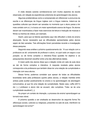 32
A visão desses autores correlaciona-se com muitos aspectos da escola
observada, em relação às experiências anteriores de aprendizagem dos alunos.
Algumas problemáticas como a compreensão em diferenciar a pronuncia da
escrita e as diferenças da língua inglesa com a língua materna, tratam-se de
questões culturais que devem ser sanadas no momento que o aluno passa a ter
mais contato com a L.I e busca um maior aprendizado acerca da língua. Os alunos
devem ser incentivados a fazer mais exercícios de leitura e tradução de músicas e
filmes ou trechos de vídeos, por exemplo.
Assim, para que os fatores apontados aqui não dificultem o êxito do ensino
alcançado, faz-se necessário que as dificuldades apresentadas pelos alunos
sejam de fato sanadas. Tais afirmações foram percebidas durante a investigação
dessa pesquisa.
Seguindo essa análise o próximo questionamento diz: “A sua relação com a
professora se dá: unicamente de professor e aluno, no qual cada um segue a sua
posição; ou de forma cúmplice e interativa.”Essa questão foi objetiva e os
pesquisandos deveriam escolher entre uma das alternativas dadas.
A maior parte dos alunos disse que a relação vivida em sala de aula deve
se dar de forma cúmplice e interativa. A resposta revelada pelos alunos
corresponde a da professora que também disse ter uma relação de cumplicidade e
interação com seus alunos.
Dessa forma, podemos constatar que apesar de todas as dificuldades
levantadas tanto pela professora quanto pelos alunos, a relação mantida entre
ambos pode auxiliar positivamente no ensino e na aprendizagem da abordagem
comunicativa, já que há uma relação de cumplicidade. Neste caso, Leffa (2011)
diz: [...] professor e aluno não se acusam; são cumplices. Trata- se de uma
cumplicidade saudável [...].
Ao propor um contato de interação, o processo de ensino/ aprendizagem se
tornará mais viável.
A próxima questão a ser analisada se desenvolve da seguinte forma:“As
diferenças sociais, culturais ou religiosas, presentes na sala de aula, interferem na
aprendizagem da turma?”
 
